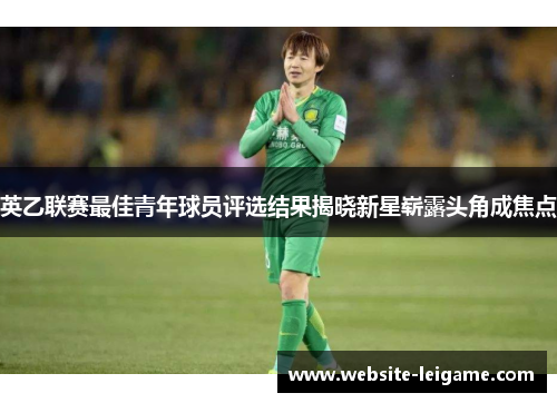 英乙联赛最佳青年球员评选结果揭晓新星崭露头角成焦点