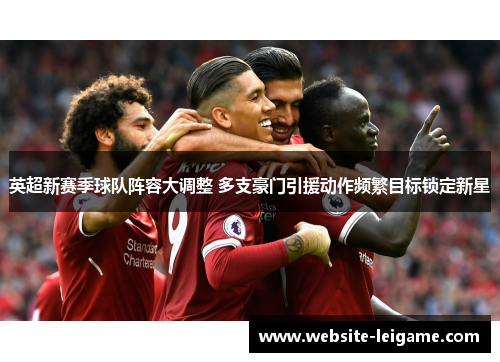 英超新赛季球队阵容大调整 多支豪门引援动作频繁目标锁定新星 英超新赛季球队阵容大调整 多支豪门引援动作频繁目标锁定新星
