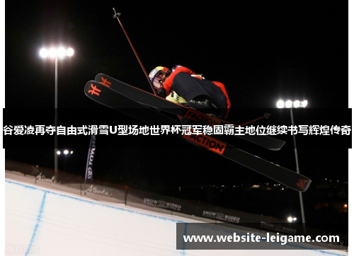 谷爱凌再夺自由式滑雪U型场地世界杯冠军稳固霸主地位继续书写辉煌传奇