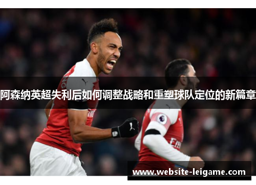 阿森纳英超失利后如何调整战略和重塑球队定位的新篇章