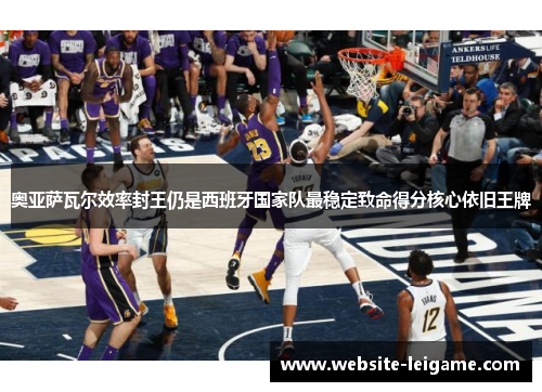 奥亚萨瓦尔效率封王仍是西班牙国家队最稳定致命得分核心依旧王牌 奥亚萨瓦尔效率封王仍是西班牙国家队最稳定致命得分核心依旧王牌