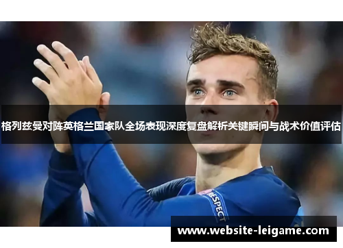格列兹曼对阵英格兰国家队全场表现深度复盘解析关键瞬间与战术价值评估 格列兹曼对阵英格兰国家队全场表现深度复盘解析关键瞬间与战术价值评估