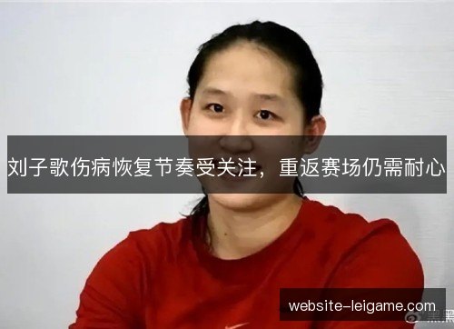 刘子歌伤病恢复节奏受关注，重返赛场仍需耐心